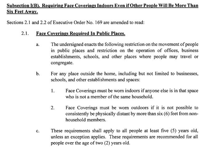 Subsection I(B). Requiring Face Coverings Indoors Even if Other People Will Be More Than Six Feet Away. Sections 2.1 and 2.2 of Executive Order No. 169 are amended to read: 2.1. Face Coverings Required In Public Places. a. The undersigned enacts the following restriction on the movement of people in public places and restriction on the operation of offices, business establishments, schools, and other places where people may travel or congregate. b. For any place outside the home, including but not limited to businesses, schools, and other establishments and spaces: 1. Face Coverings must be worn indoors if anyone else is in that space who is not a member of the same household. 2. Face Coverings must be worn outdoors if it is not possible to consistently be physically distant by more than six ( 6) feet from nonhousehold members. c. These requirements shall apply to all people at least five ( 5) years old, unless an exception applies. These requirements are recommended for all people over the age of two (2) years old. 